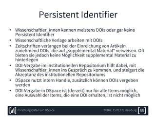 Persistent Identifier
• Wissenschaftler_innen kennen meistens DOIs oder gar keine
Persistent Identifier
• Wissenschaftliche Verlage arbeiten mit DOIs
• Zeitschriften verlangen bei der Einreichung von Artikeln
zunehmend DOIs, die auf „supplemental Material“ verweisen. Oft
bieten sie jedoch keine Möglichkeit supplemental Material zu
hinterlegen
• DOI-Vergabe im institutionellen Repositorium hilft dabei, mit
Wissenschaftler_innen ins Gespräch zu kommen, und steigert die
Akzeptanz des institutionellen Repositoriums
• DSpace nutzt intern Handle, zusätzlich können DOIs vergeben
werden
• DOI-Vergabe in DSpace ist (derzeit) nur für alle Items möglich,
eine Auswahl der Items, die eine DOI erhalten, ist nicht möglich
TUHH | 15.02.17 | HamburgForschungsdaten und DSpace 55
 