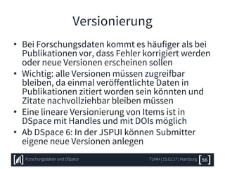 Versionierung
• Bei Forschungsdaten kommt es häufiger als bei
Publikationen vor, dass Fehler korrigiert werden
oder neue Versionen erscheinen sollen
• Wichtig: alle Versionen müssen zugreifbar
bleiben, da einmal veröffentlichte Daten in
Publikationen zitiert worden sein könnten und
Zitate nachvollziehbar bleiben müssen
• Eine lineare Versionierung von Items ist in
DSpace mit Handles und mit DOIs möglich
• Ab DSpace 6: In der JSPUI können Submitter
eigene neue Versionen anlegen
TUHH | 15.02.17 | HamburgForschungsdaten und DSpace 56
 
