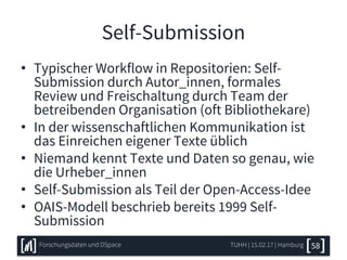 Self-Submission
• Typischer Workflow in Repositorien: Self-
Submission durch Autor_innen, formales
Review und Freischaltung durch Team der
betreibenden Organisation (oft Bibliothekare)
• In der wissenschaftlichen Kommunikation ist
das Einreichen eigener Texte üblich
• Niemand kennt Texte und Daten so genau, wie
die Urheber_innen
• Self-Submission als Teil der Open-Access-Idee
• OAIS-Modell beschrieb bereits 1999 Self-
Submission
TUHH | 15.02.17 | HamburgForschungsdaten und DSpace 58
 