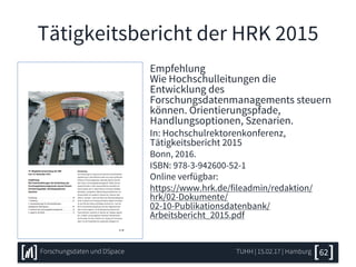 Tätigkeitsbericht der HRK 2015
Empfehlung
Wie Hochschulleitungen die
Entwicklung des
Forschungsdatenmanagements steuern
können. Orientierungspfade,
Handlungsoptionen, Szenarien.
In: Hochschulrektorenkonferenz,
Tätigkeitsbericht 2015
Bonn, 2016.
ISBN: 978-3-942600-52-1
Online verfügbar:
https://www.hrk.de/fileadmin/redaktion/
hrk/02-Dokumente/
02-10-Publikationsdatenbank/
Arbeitsbericht_2015.pdf
TUHH | 15.02.17 | HamburgForschungsdaten und DSpace 62
 