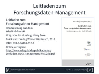Leitfaden zum
Forschungsdaten-Management
Leitfaden zum
Forschungsdaten-Management
Handreichung aus dem
WissGrid-Projekt
Hrsg. von Jens Ludwig, Harry Enke.
Glückstadt: Verlag Werner Hülsbusch, 2013
ISBN: 978-3-86488-032-2
Online verfügbar:
http://www.wissgrid.de/publikationen/
Leitfaden_Data-Management-WissGrid.pdf
TUHH | 15.02.17 | HamburgForschungsdaten und DSpace 64
 