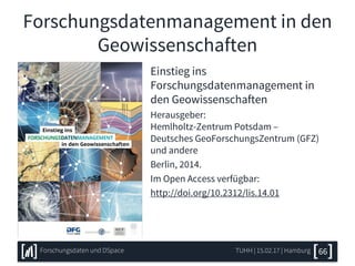 Forschungsdatenmanagement in den
Geowissenschaften
Einstieg ins
Forschungsdatenmanagement in
den Geowissenschaften
Herausgeber:
Hemlholtz-Zentrum Potsdam –
Deutsches GeoForschungsZentrum (GFZ)
und andere
Berlin, 2014.
Im Open Access verfügbar:
http://doi.org/10.2312/lis.14.01
TUHH | 15.02.17 | HamburgForschungsdaten und DSpace 66
 