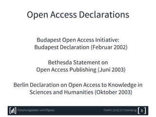 Open Access Declarations
Budapest Open Access Initiative:
Budapest Declaration (Februar 2002)
Bethesda Statement on
Open Access Publishing (Juni 2003)
Berlin Declaration on Open Access to Knowledge in
Sciences and Humanities (Oktober 2003)
TUHH | 15.02.17 | HamburgForschungsdaten und DSpace 8
 