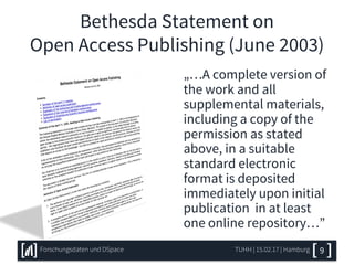 Bethesda Statement on
Open Access Publishing (June 2003)
„…A complete version of
the work and all
supplemental materials,
including a copy of the
permission as stated
above, in a suitable
standard electronic
format is deposited
immediately upon initial
publication in at least
one online repository…”
TUHH | 15.02.17 | HamburgForschungsdaten und DSpace 9
 