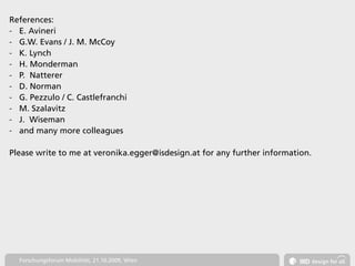 References:
- E. Avineri
- G.W. Evans / J. M. McCoy
- K. Lynch
- H. Monderman
- P. Natterer
- D. Norman
- G. Pezzulo / C. Castlefranchi
- M. Szalavitz
- J. Wiseman
- and many more colleagues


Please write to me at veronika.egger@isdesign.at for any further information.




  Forschungsforum Mobilität, 21.10.2009, Wien
 