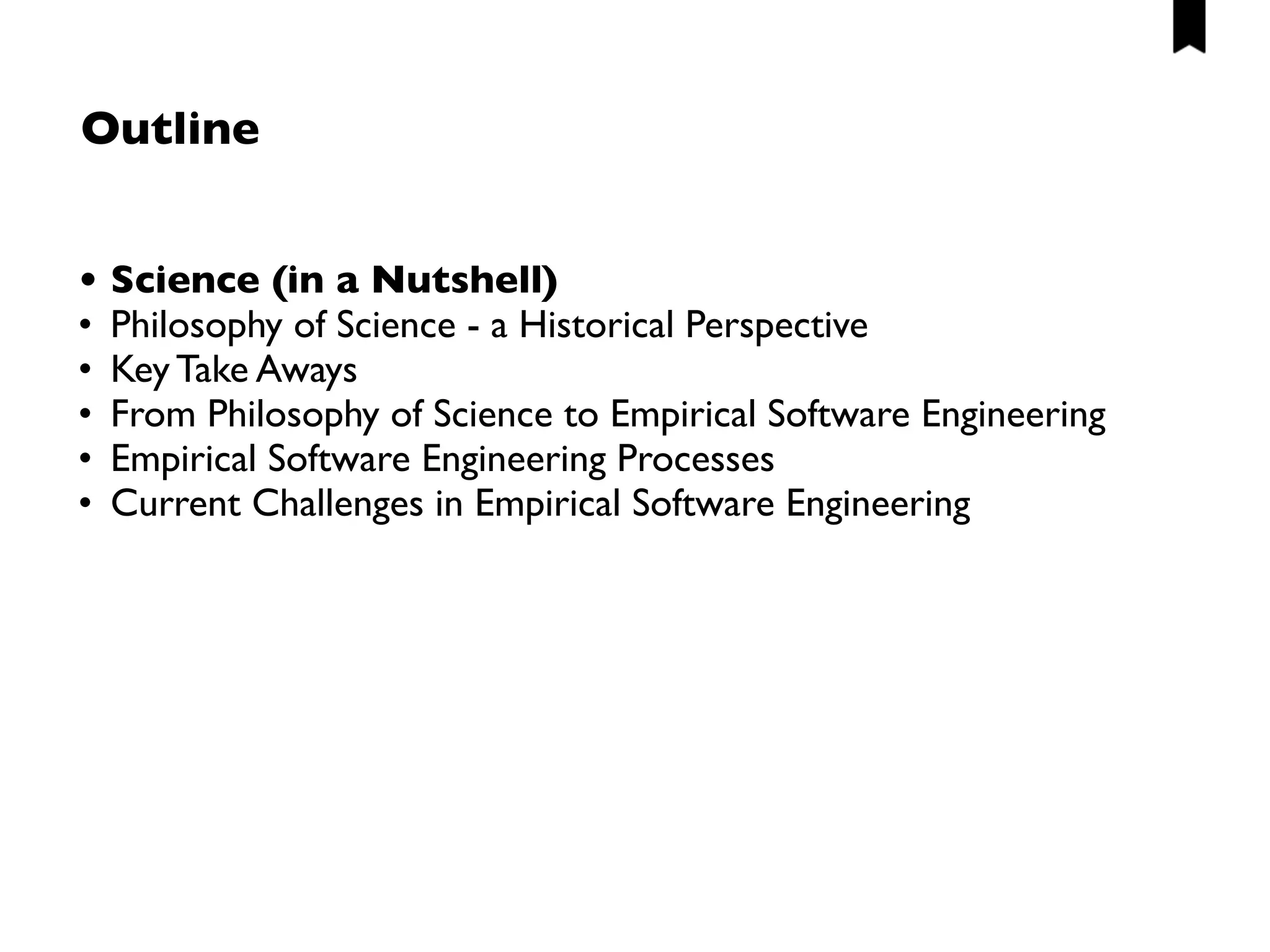 Exemplary, more philosophical questions
• What is truth? Is there such a thing as universal/absolute truth? 
(i.e. assuming that there is a physical reality which represents
“truth”, are we able to completely capture it via theories?)
• How can we achieve scientific progress?
• Which research methods should we apply?
• What is a suitable (empirical) basis?
• When is an observation objective? Is there really objectivity?
• How much relevance/impact can we achieve? What does relevance
mean?
• What trade-offs do I need to make when designing a study?
• …
 