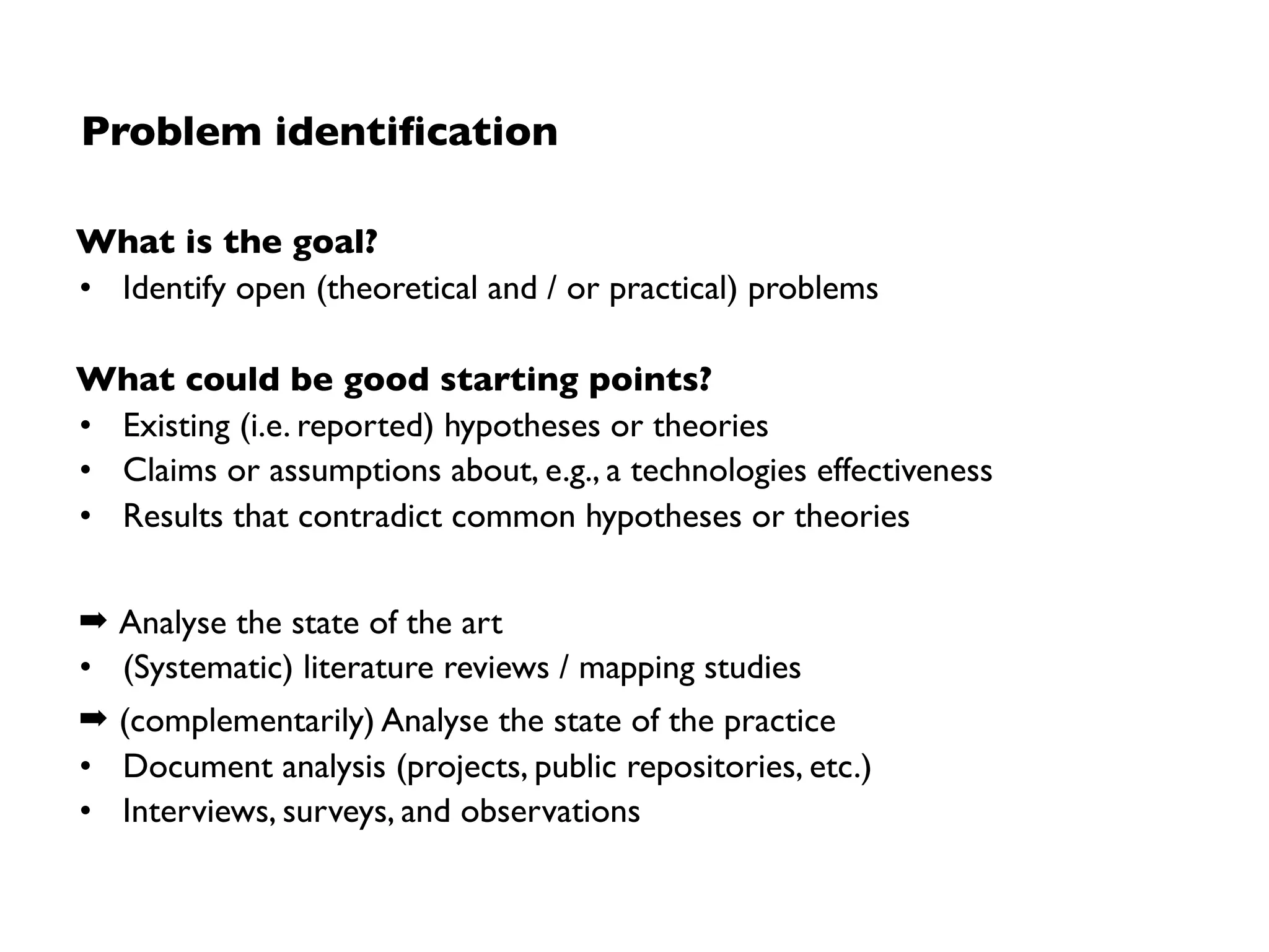 Research goal deﬁnition
Analyse __________________________________________ 
(units of analysis: process, product, people, …)
for the purpose of ________________________________ 
(purpose: understand, describe, explain, evaluate, change, …)
with respect to ___________________________________ 
(quality focus: cost, correctness, reliability, usability, ...)
from the point of view of __________________________ 
(stakeholder: user, customer, manager, developer, corporation,. ..)
in the context ____________________________________ 
(context: problem, people, resource, or process factors, ...)
A clearly structured goal
supports the reproducibility of a
research endeavour!
Based on: Basili,V., Caldiera1, G., Rombach, D.The Goal Question Metric Approach, 1994.
 