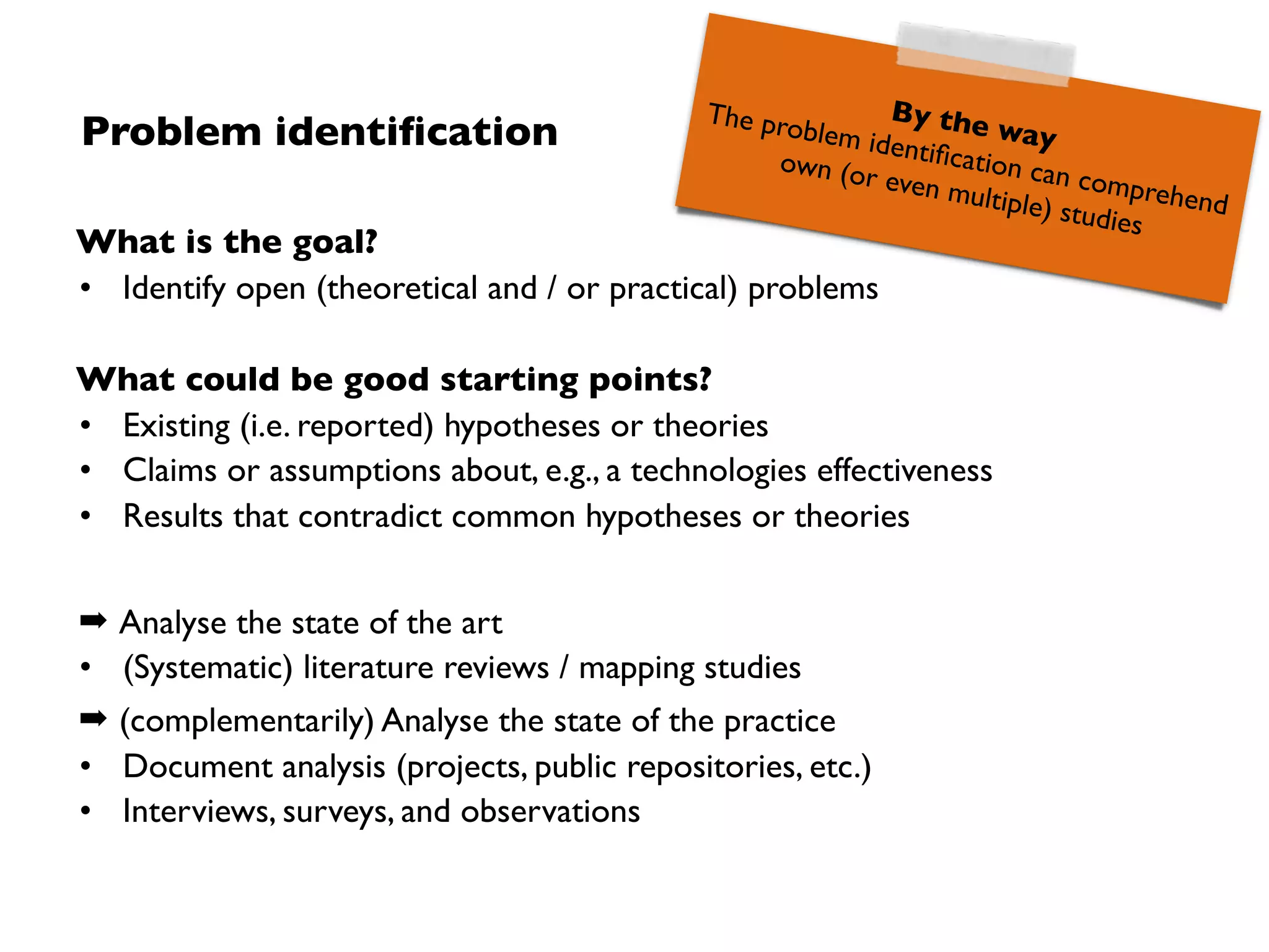 Analyse a problem-driven requirements engineering improvement approach 
(units of analysis: process, product, people, …)
for the purpose of evaluation 
(purpose: understand, describe, explain, evaluate, change, …)
with respect to usability (inter alia) 
(quality focus: cost, correctness, reliability, usability, ...)
from the point of view of (process) engineers 
(stakeholder: user, customer, manager, developer, corporation,. ..)
in the context custom software development projects 
(context: problem, people, resource, or process factors, ...)
Research goal deﬁnition
Example!
 