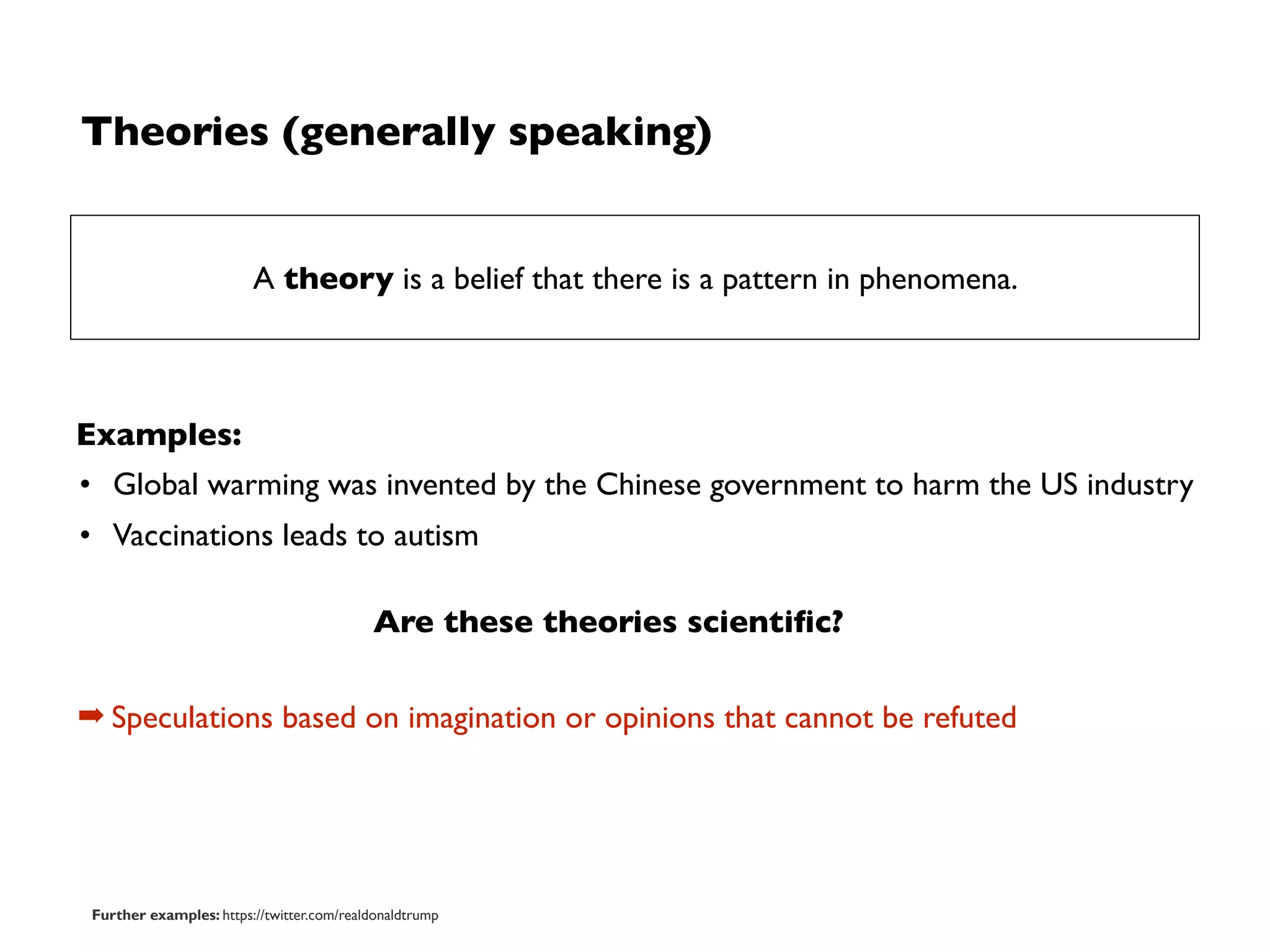Theories (generally speaking)
Examples:
• Global warming was invented by the Chinese government to harm the US industry
• Vaccinations leads to autism
A theory is a belief that there is a pattern in phenomena.
➡ Speculations based on imagination or opinions that cannot be refuted
Are these theories scientiﬁc?
Further examples: https://twitter.com/realdonaldtrump
 