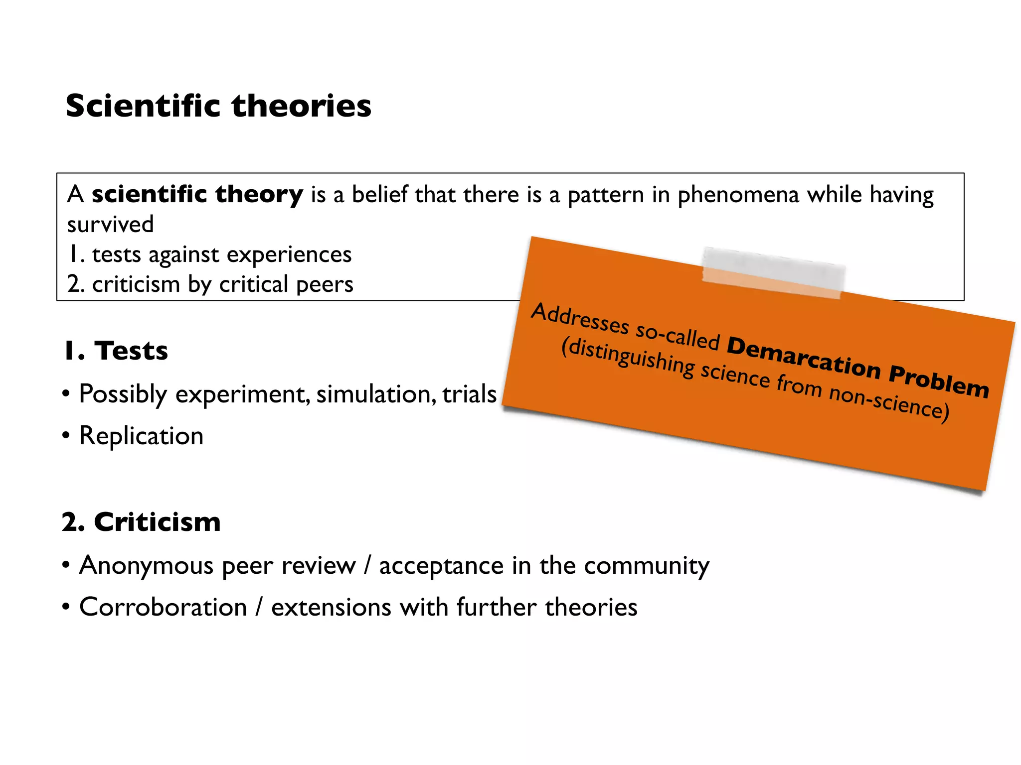 Scientiﬁc theories
1. Tests
• Possibly experiment, simulation, trials
• Replication
2. Criticism
• Anonymous peer review / acceptance in the community
• Corroboration / extensions with further theories
A scientiﬁc theory is a belief that there is a pattern in phenomena while having
survived
1. tests against experiences
2. criticism by critical peers
Addresses so-called Demarcation Problem  
(distinguishing science from non-science)
 