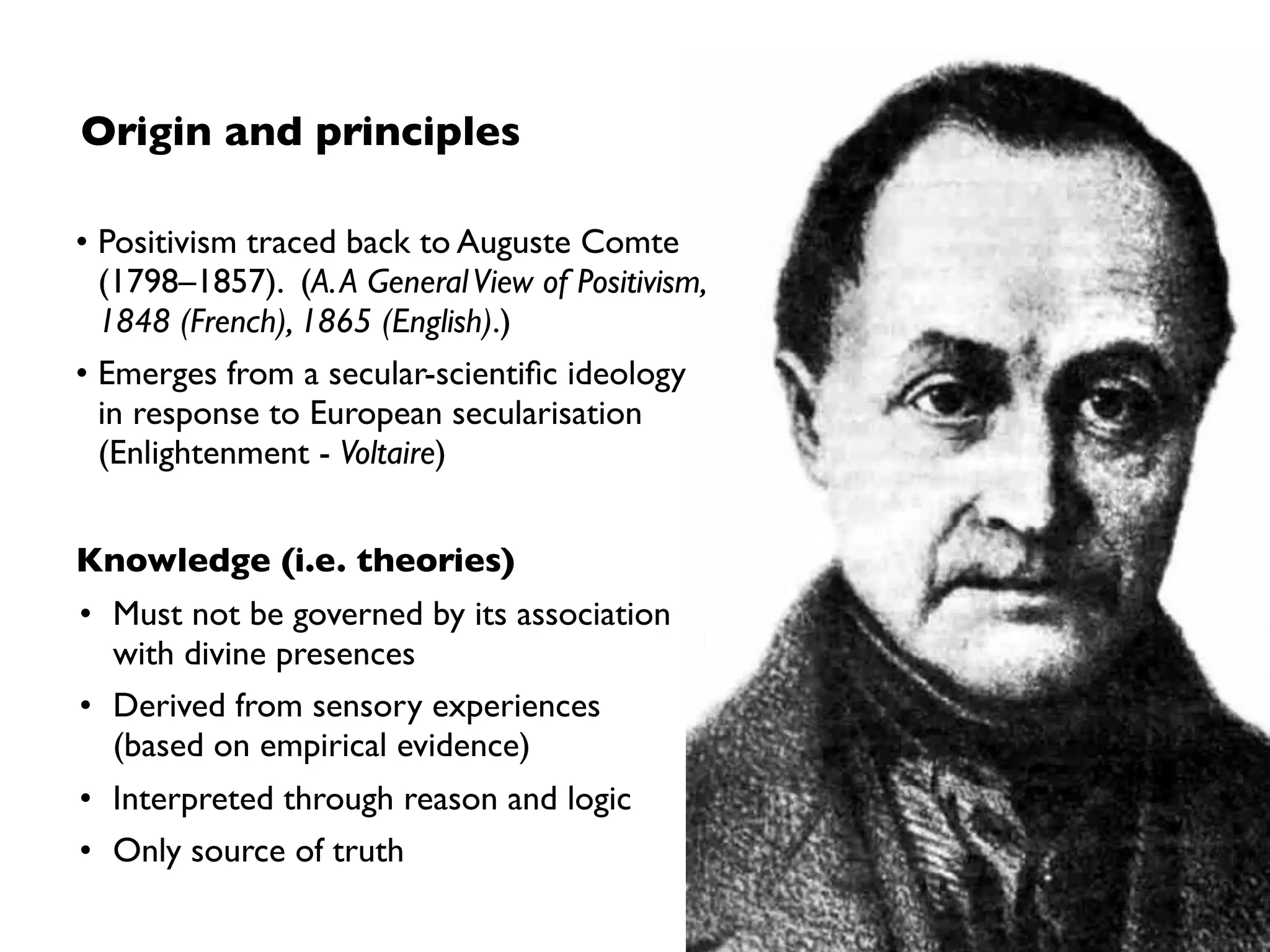 Origin and principles
• Positivism traced back to Auguste Comte
(1798–1857). (A.A GeneralView of Positivism,
1848 (French), 1865 (English).)
• Emerges from a secular-scientiﬁc ideology
in response to European secularisation
(Enlightenment - Voltaire)
Knowledge (i.e. theories)
• Must not be governed by its association
with divine presences
• Derived from sensory experiences  
(based on empirical evidence)
• Interpreted through reason and logic
• Only source of truth
 