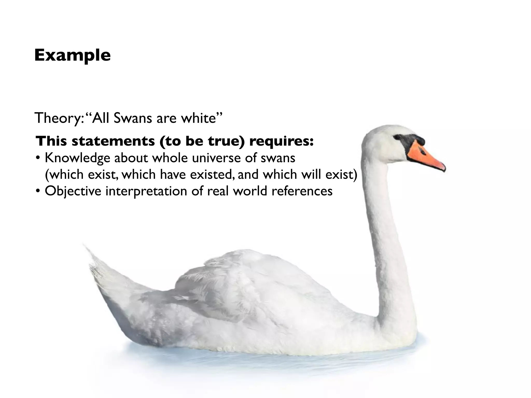 Limitations
1. Insufﬁcient knowledge about the universe
Inductive inference consists of generalisation from observations made in some ﬁnite
sample to broader population of instances (enumerative induction)
➡ Finite set of observations is logically compatible with multitude of generalisations
2. Subjectivity in sensory experiences
Theories built upon underlying cognitive schemas and existing mental models
➡ No amount of observations can (sufﬁciently) justify a universal belief
➡ The problem with inductive reasoning is not per-se a problem of science (or
scientiﬁc methods) so much as it is a problem of knowledge
Induction is the glory of science and the scandal of philosophy.
— Broad, 1968
 