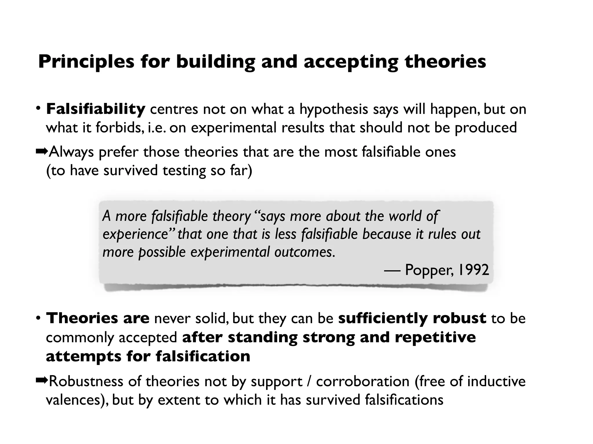 Limitations of critical rationalism
If a theory cannot be refuted,  
it may be also because:
1. One or more hypotheses are  
inadequate (if so, which one?)
2. “Underdetermination” problem
• insufﬁcient data
• insufﬁcient knowledge about causal
relationships
3. Particularities of the context and conditions
4. Observations are incorrect
• wrong or even not yet existing
measurement
• “wrong” interpretation 
➡Often impossible to tell apart.
Rejection of statementsdepends on many non-trivialfactors
“[…] the physicist can never subject an isolated
hypothesis to experimental test, but only a whole
group of hypotheses [and if the tests fail], the
experiment does not designate which one should
be changed”
— Duhem, 1962
 
