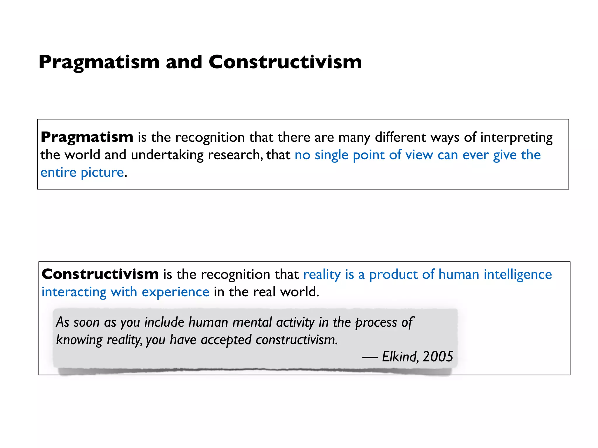 Pragmatism and Constructivism
Constructivism is the recognition that reality is a product of human intelligence
interacting with experience in the real world.
Pragmatism is the recognition that there are many different ways of interpreting
the world and undertaking research, that no single point of view can ever give the
entire picture.
Rise of qualitative
research methods
Rise of mixed
research methods
As soon as you include human mental activity in the process of
knowing reality, you have accepted constructivism.
— Elkind, 2005
 