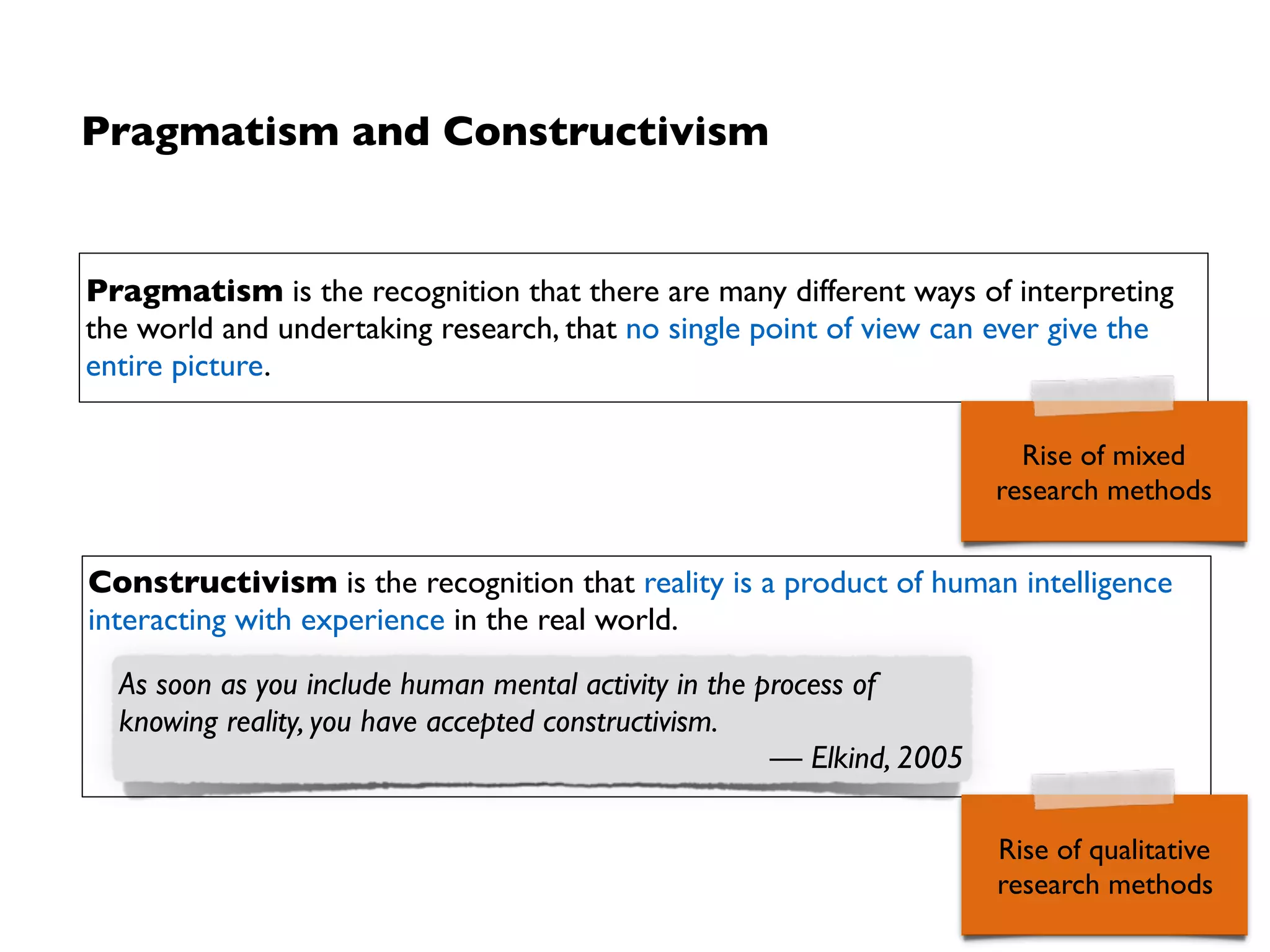 Origin and principles
• Pragmatism initially coined by  
logician Charles Sanders Peirce (1839 – 1914)
• Constructivism initially coined by  
psychologist Jean Piaget (1896 – 1980)
Maxims
• Pragmatism: Method appropriateness judged by
extent to which it answers inquiry question at hand
➡Value of methods (and theories) depends also on
practical usefulness to solve a problem (W. James)
• Constructivism: Accept that theories, background,
knowledge and values of the researcher inﬂuence
interpretation of physical reality
➡Scientiﬁc working is also a creative task
➡“Truth” depends (also) on acceptance by those who
interpret reality
Pierce
Piaget
 