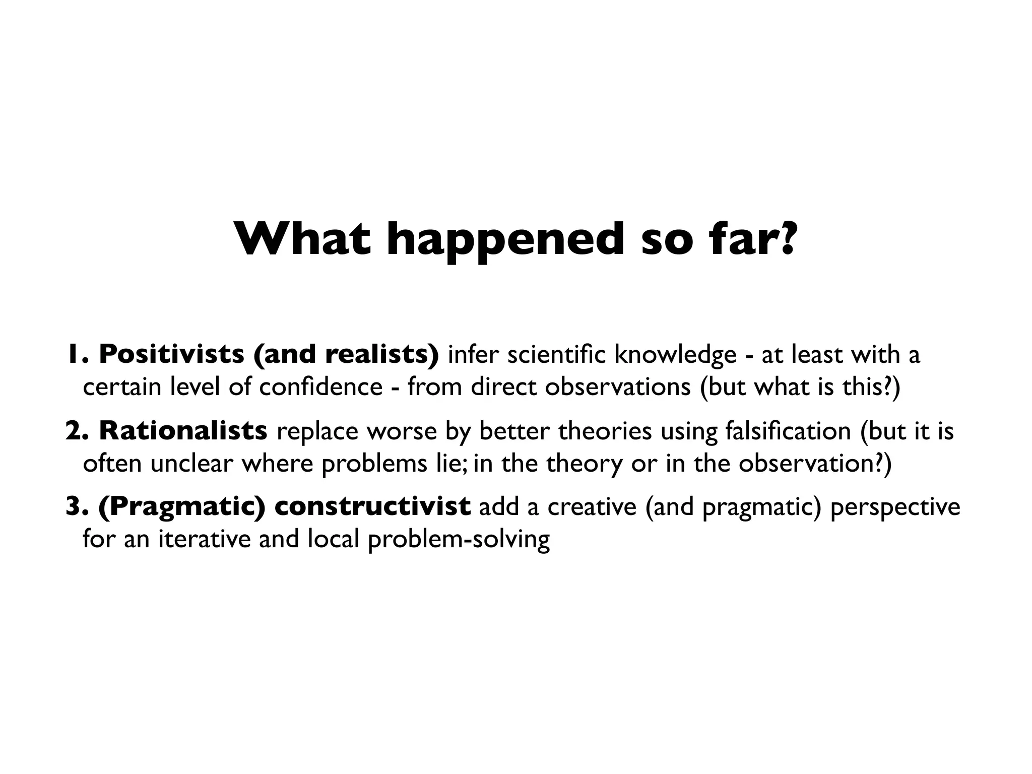 Local Problem-SolvingView
➡ How does science progress in the long run?
What happened so far?
1. Positivists (and realists) infer scientiﬁc knowledge - at least with a
certain level of conﬁdence - from direct observations (but what is this?)
2. Rationalists replace worse by better theories using falsiﬁcation (but it is
often unclear where problems lie; in the theory or in the observation?)
3. (Pragmatic) constructivist add a creative (and pragmatic) perspective
for an iterative and local problem-solving
 