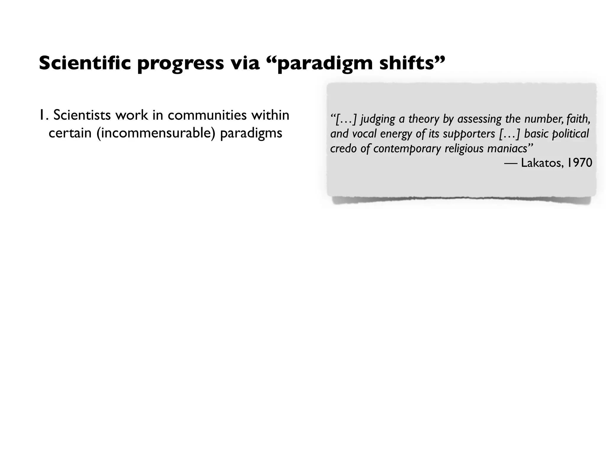 Scientiﬁc progress via “paradigm shifts”
1. Scientists work in communities within
certain (incommensurable) paradigms
2. If no progress can be observed, it is an
indicator for a crisis
3. A change of paradigm (“paradigm shift”)
by acceptance of the community
“[…] judging a theory by assessing the number, faith,
and vocal energy of its supporters […] basic political
credo of contemporary religious maniacs”
— Lakatos, 1970
At the moment physics is again terribly
confused. In any case, it’s too difﬁcult for me,
and I wish I had been a movie comedian or
something of the sort and had never heard of
physics.
— Kronig, 1960
Though the world does not change with a
change of paradigms, the scientist afterwards
works in a different world.
— Kuhn.The Structure of Scientiﬁc
Revolutions, 1962
 