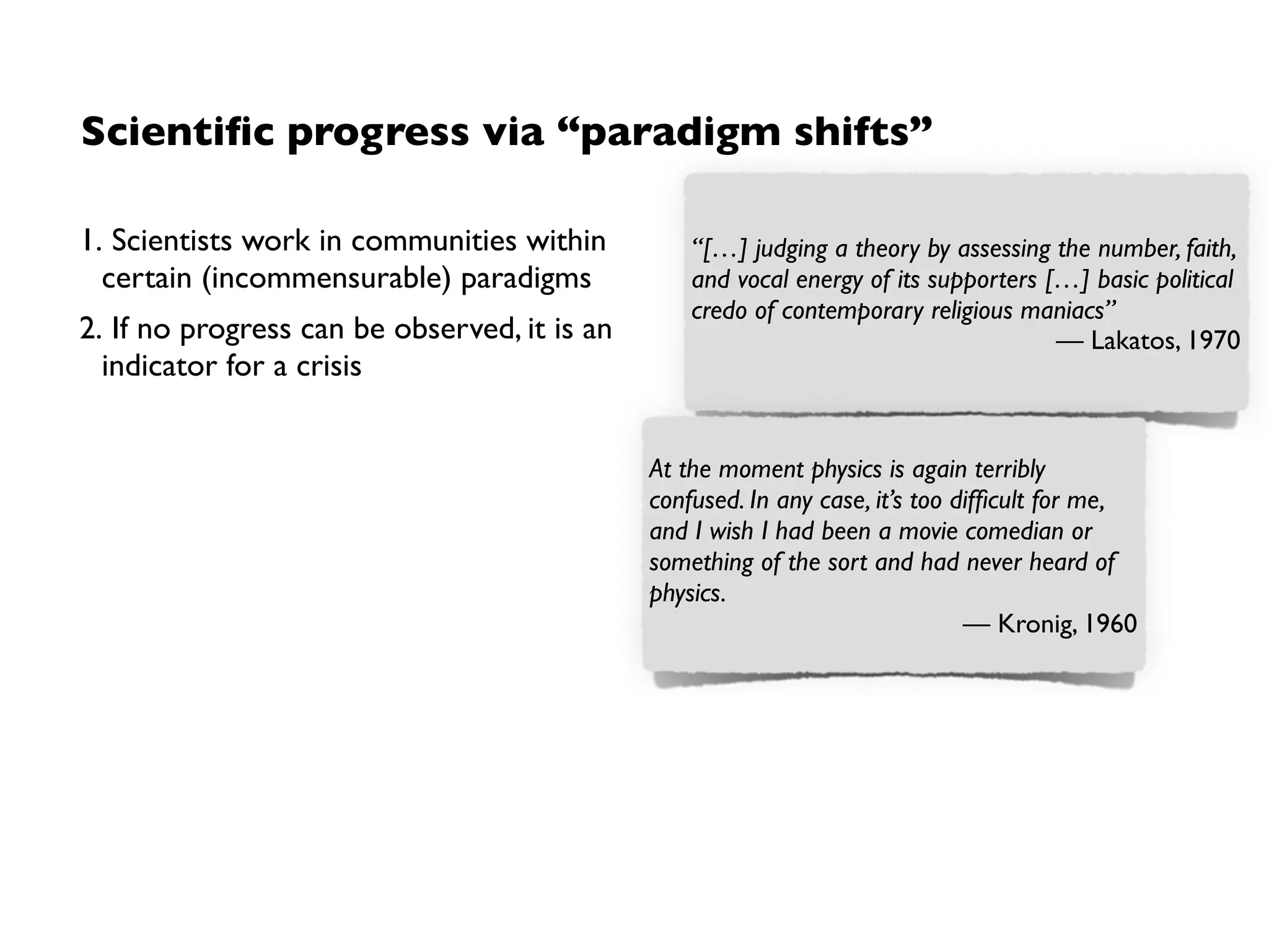 Scientiﬁc progress via “paradigm shifts”
1. Scientists work in communities within
certain (incommensurable) paradigms
2. If no progress can be observed, it is an
indicator for a crisis
3. A change of paradigm (“paradigm shift”)
by acceptance of the community
“[…] judging a theory by assessing the number, faith,
and vocal energy of its supporters […] basic political
credo of contemporary religious maniacs”
— Lakatos, 1970
At the moment physics is again terribly
confused. In any case, it’s too difﬁcult for me,
and I wish I had been a movie comedian or
something of the sort and had never heard of
physics.
— Kronig, 1960
Though the world does not change with a
change of paradigms, the scientist afterwards
works in a different world.
— Kuhn.The Structure of Scientiﬁc
Revolutions, 1962
➡Acceptance ﬁrst, arguments later
Examples
• Copernican revolution
• Development of quantum mechanics
• Agile methods?
Limitation
No notion of when a paradigm is
„better“ than another 
 