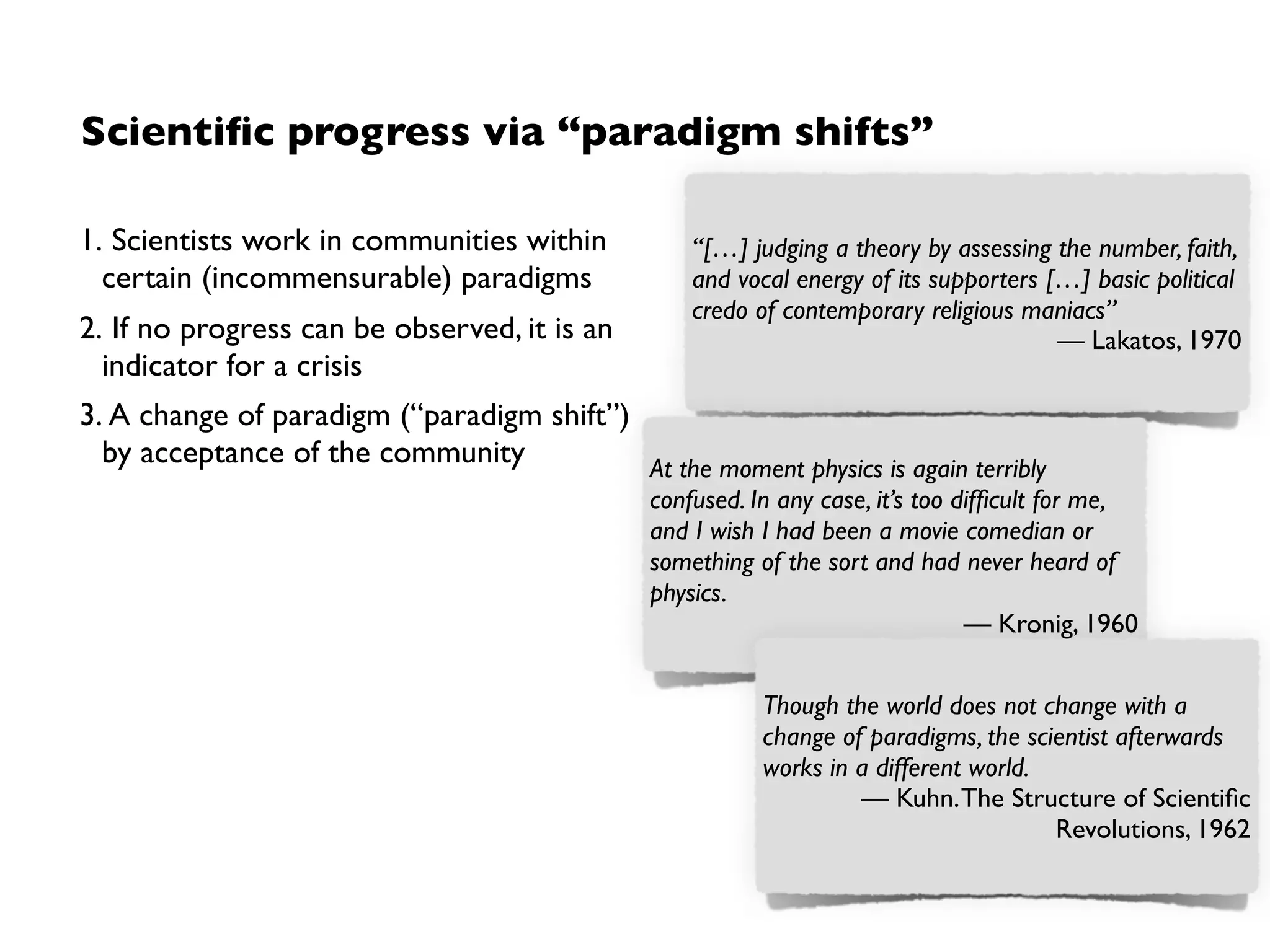 Research programmes
• Coined by Imre Lakatos (born as
“Lipschitz”)(1922-1974)
• Kuhn’s revolutionary science had no notion
of when a paradigm is „better“ than
another, i.e. often not clear which
hypothesis in a structure of hypotheses (i.e.
theory) problematic
Structure via research programmes
• Hard core: Non-falsiﬁable
• Protective belt: falsiﬁable
➡ Progress by modifying protective belt in
testable way: Progressive research over
degenerating research
➡Degenerative research: explaining what
is already known
➡Progressive research: based on ability to
predict novel facts
 