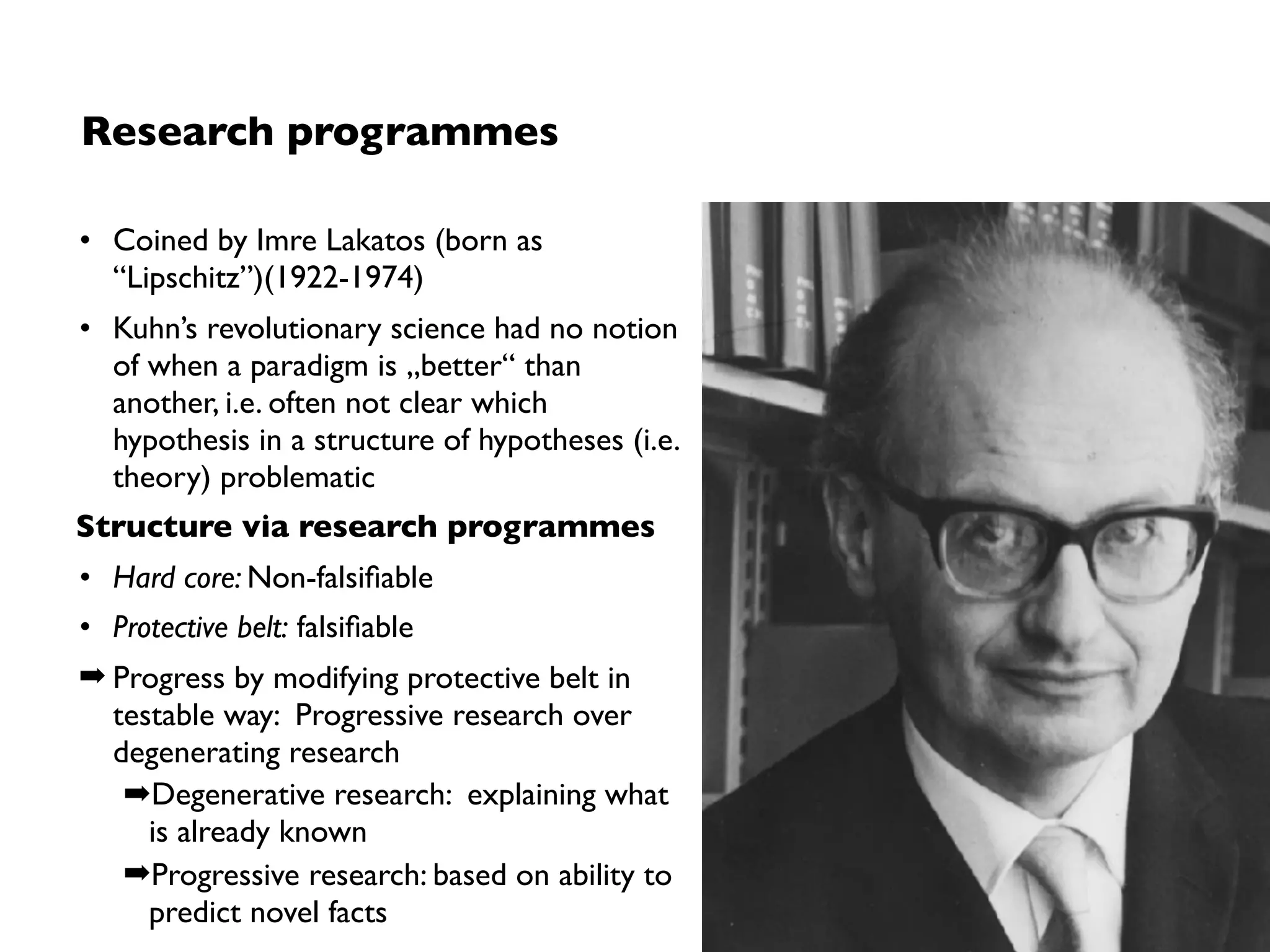 Limitations
1. No applicability to local problem-solving
• Paradigm / programme debates not about (relative) problem-solving ability,
but about which paradigm should in future guide research on problems
(such a decision made based on faith)
➡No support for “quick wins” as (e.g.) in falsiﬁcation as novelty can only be
seen after a long period of (competing) programmes and continuous work
within those programmes
➡(Still helps understanding social mechanisms involved)
2. Advancing knowledge is a paradigm/programme debate
• Relies on acceptances by the communities based of belief to which extent
theories can solve existing and future problems (science comes along a
social and sometimes political process)
➡ Progress based on acceptance by protagonists in communities
 