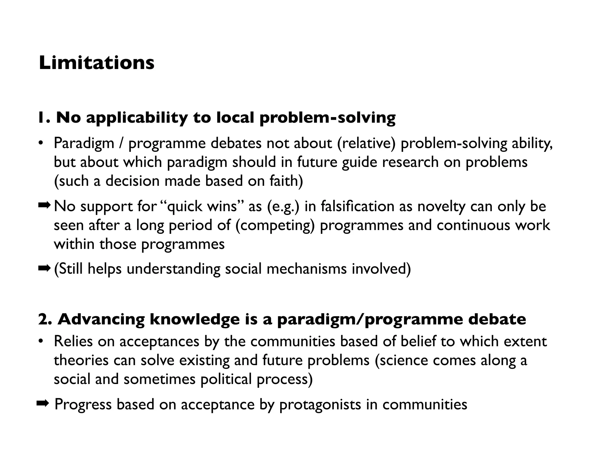 Origin and principles
• Coined by Paul K. Feyerabend (1924-1994)
• Did not express own conviction, but
provoked communities to question theirs
Maxim of “Anything Goes”
• Reject idea that there can be a universal
notion of science (at least without ending
up in total relativism)
• Reject any attempt to constrain science by
acceptance as it
• inhibits free development of individual
scientist
• blocks growth of scientiﬁc knowledge
➡ Chose whatever others might think is
„progress“ and play the devil’s advocate
 