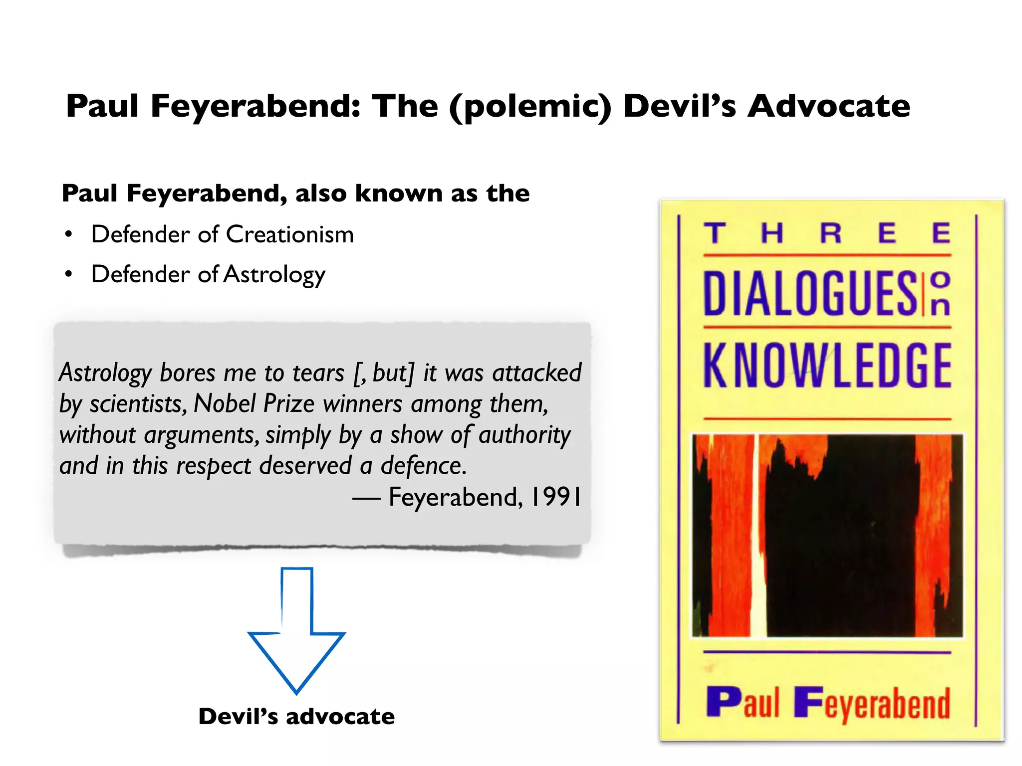 Principle: Reject authorities and challenge what we
accept as “factually known”
1. No such thing as universal way of scientiﬁc working
• Any rule used as “universal guide” to scientiﬁc working might, under some
circumstances, prevent scientists from contributing to the progress of science
➡ “Keep our options open”
2. No such thing as (universally acceptable) truth
• Every explanation (no matter how absurd) is possible for an observation
• No authority should be accepted
➡ The highest duty of a scientist is to play the devil’s advocate
Effectiveness of a rule for pursuing science depends on what the world is
like which is exactly what we do not know.
— Feyerabend (via K. Staley)
 