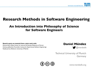 An Introduction into Philosophy of Science
for Software Engineers
Technische Universität München
Research Methods in Software Engineering
Daniel Méndez
Technical University of Munich
Germany
www.mendezfe.org
@mendezfe
Based in parts on material from a joint work with:
AntonioVetrò (Nexa Center for Internet and Society, Politecnico di Torino)
Andreas Jedlitschka (Fraunhofer Institute for Experimental Software Engineering)
Natalia Juristo (Politecnic University of Madrid)
 