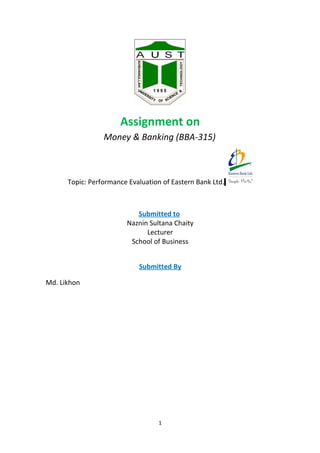 Assignment on
                 Money & Banking (BBA-315)



      Topic: Performance Evaluation of Eastern Bank Ltd.



                           Submitted to
                        Naznin Sultana Chaity
                              Lecturer
                         School of Business


                            Submitted By

Md. Likhon




                                   1
 