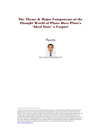 The Theme & Major Components of the
Thought World of Plato: Does Plato’s
‘Ideal State’ a Utopia?
Prepared byPrepared byPrepared byPrepared by
Md. Raihan UbaidullahMd. Raihan UbaidullahMd. Raihan UbaidullahMd. Raihan Ubaidullah1111
1
Assistant Chief (Trade Policy Division), Bangladesh Tariff Commission. Mr. Md. Raihan Ubaidullah joined at Bangladesh
Tariff Commission in 2007 as a Public Relations and Publication Officer. Before Joining at BTC, he worked at BRAC and
UNFPA. He has completed his Master in Public Policy from KDI School of Public Policy and Management of South Korea. His
1st Master degree was from Department of Mass Communication and Journalism of the University of Dhaka. Beside it, he
completed Post Graduate Diploma in Information Technology from IIT, DU, Post Graduate Diploma in Population Science
from DPS, DU and Post Graduate Diploma in Personnel Management from Bangladesh Institute of Management. Moreover, he
has 27 years affiliation with Bangladesh Scouts and other voluntary organizations like LiveStrong Foundation, World Ocean
Conservancy, International Coastal Cleanup Program and so on. To communicate with him please contact on:
raihan_ubaidullah@yahoo.com
 