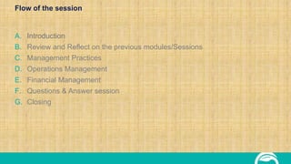 Flow of the session
A. Introduction
B. Review and Reflect on the previous modules/Sessions
C. Management Practices
D. Operations Management
E. Financial Management
F. Questions & Answer session
G. Closing
 