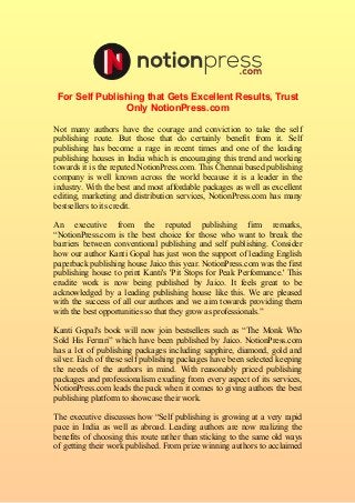 For Self Publishing that Gets Excellent Results, Trust 
Only NotionPress.com 
Not many authors have the courage and conviction to take the self 
publishing route. But those that do certainly benefit from it. Self 
publishing has become a rage in recent times and one of the leading 
publishing houses in India which is encouraging this trend and working 
towards it is the reputed NotionPress.com. This Chennai based publishing 
company is well known across the world because it is a leader in the 
industry. With the best and most affordable packages as well as excellent 
editing, marketing and distribution services, NotionPress.com has many 
bestsellers to its credit. 
An executive from the reputed publishing firm remarks, 
“NotionPress.com is the best choice for those who want to break the 
barriers between conventional publishing and self publishing. Consider 
how our author Kanti Gopal has just won the support of leading English 
paperback publishing house Jaico this year. NotionPress.com was the first 
publishing house to print Kanti's 'Pit Stops for Peak Performance.' This 
erudite work is now being published by Jaico. It feels great to be 
acknowledged by a leading publishing house like this. We are pleased 
with the success of all our authors and we aim towards providing them 
with the best opportunities so that they grow as professionals.” 
Kanti Gopal's book will now join bestsellers such as “The Monk Who 
Sold His Ferrari” which have been published by Jaico. NotionPress.com 
has a lot of publishing packages including sapphire, diamond, gold and 
silver. Each of these self publishing packages have been selected keeping 
the needs of the authors in mind. With reasonably priced publishing 
packages and professionalism exuding from every aspect of its services, 
NotionPress.com leads the pack when it comes to giving authors the best 
publishing platform to showcase their work. 
The executive discusses how “Self publishing is growing at a very rapid 
pace in India as well as abroad. Leading authors are now realizing the 
benefits of choosing this route rather than sticking to the same old ways 
of getting their work published. From prize winning authors to acclaimed 
 
