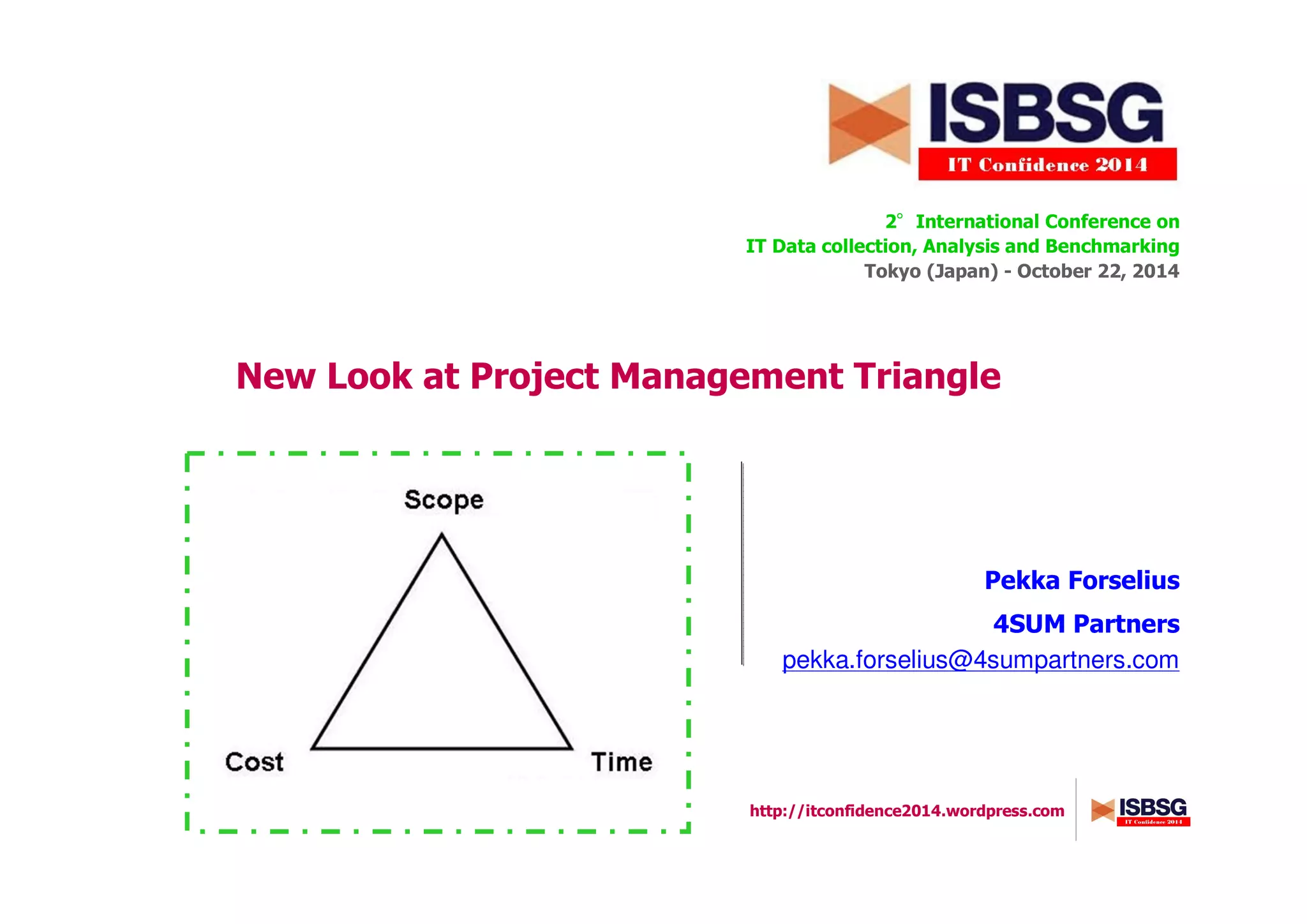 http://itconfidence2014.wordpress.com
New Look at Project Management Triangle
2°°°°International Conference on
IT Data collection, Analysis and Benchmarking
Tokyo (Japan) - October 22, 2014
Pekka Forselius
4SUM Partners
pekka.forselius@4sumpartners.com
Insert here a picture
 