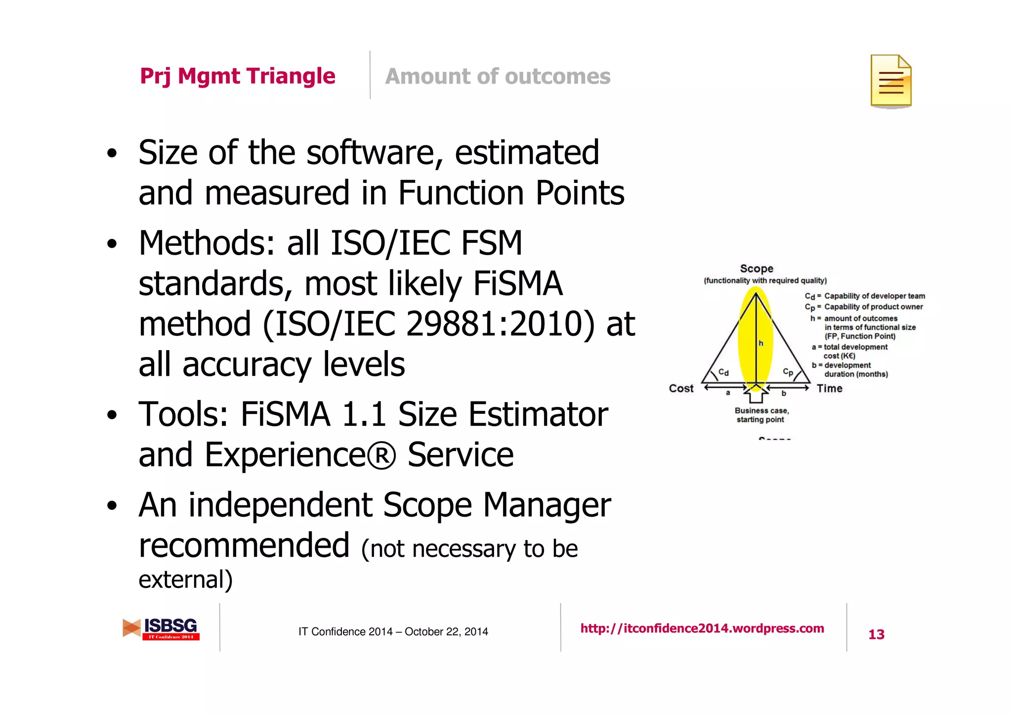 13IT Confidence 2014 – October 22, 2014 http://itconfidence2014.wordpress.com
Amount of outcomesPrj Mgmt Triangle
• Size of the software, estimated
and measured in Function Points
• Methods: all ISO/IEC FSM
standards, most likely FiSMA
method (ISO/IEC 29881:2010) at
all accuracy levels
• Tools: FiSMA 1.1 Size Estimator
and Experience® Service
• An independent Scope Manager
recommended (not necessary to be
external)
 