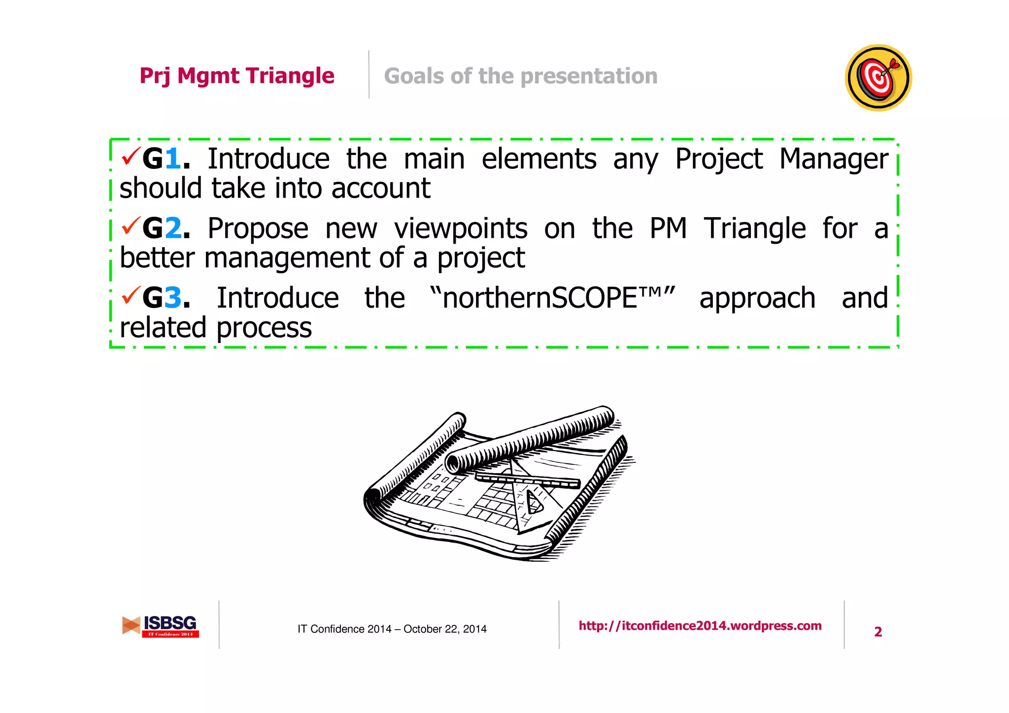 2IT Confidence 2014 – October 22, 2014 http://itconfidence2014.wordpress.com
Prj Mgmt Triangle Goals of the presentation
G1. Introduce the main elements any Project Manager
should take into account
G2. Propose new viewpoints on the PM Triangle for a
better management of a project
G3. Introduce the “northernSCOPE™” approach and
related process
 