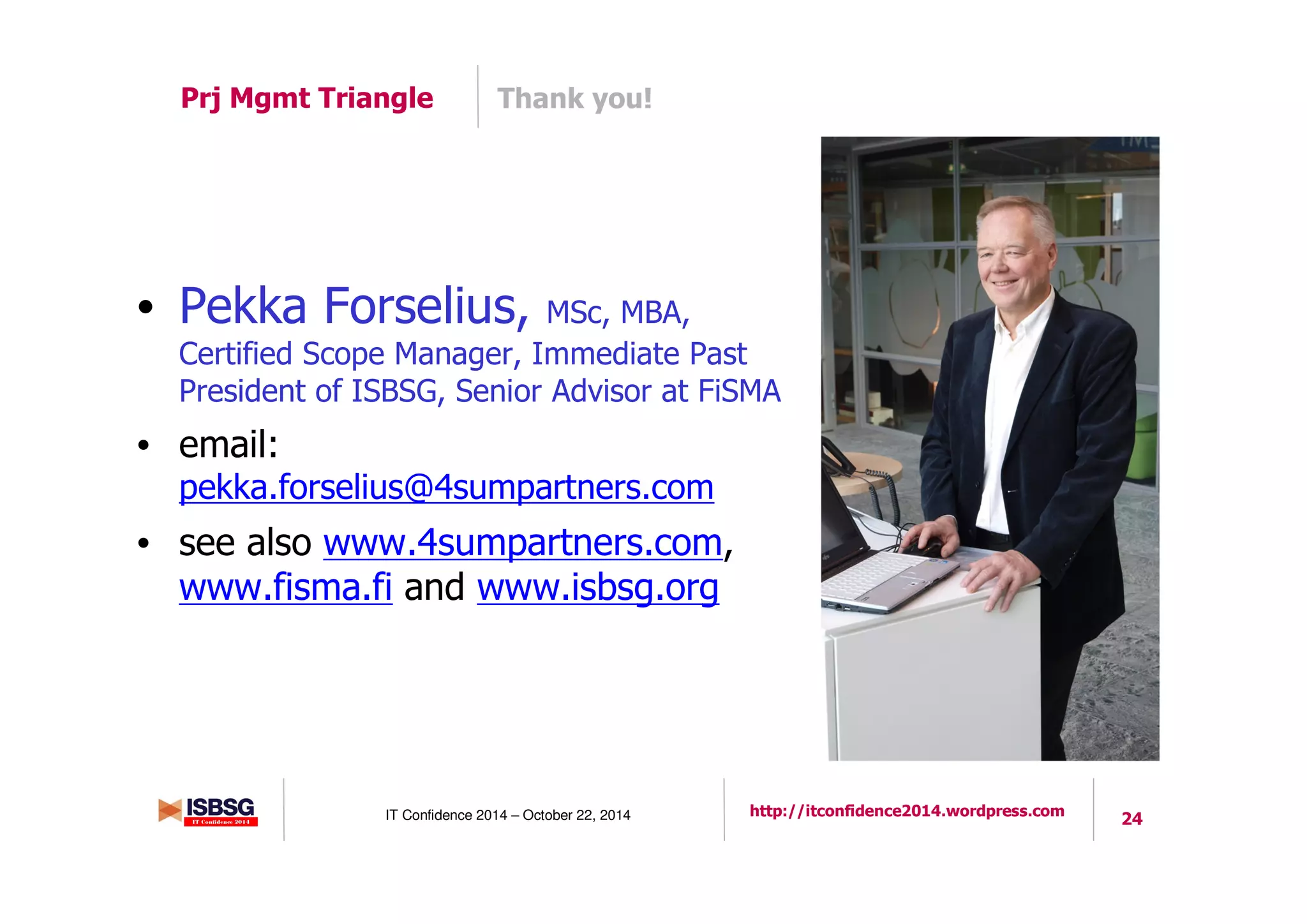 24IT Confidence 2014 – October 22, 2014 http://itconfidence2014.wordpress.com
Thank you!Prj Mgmt Triangle
• Pekka Forselius, MSc, MBA,
Certified Scope Manager, Immediate Past
President of ISBSG, Senior Advisor at FiSMA
• email:
pekka.forselius@4sumpartners.com
• see also www.4sumpartners.com,
www.fisma.fi and www.isbsg.org
 