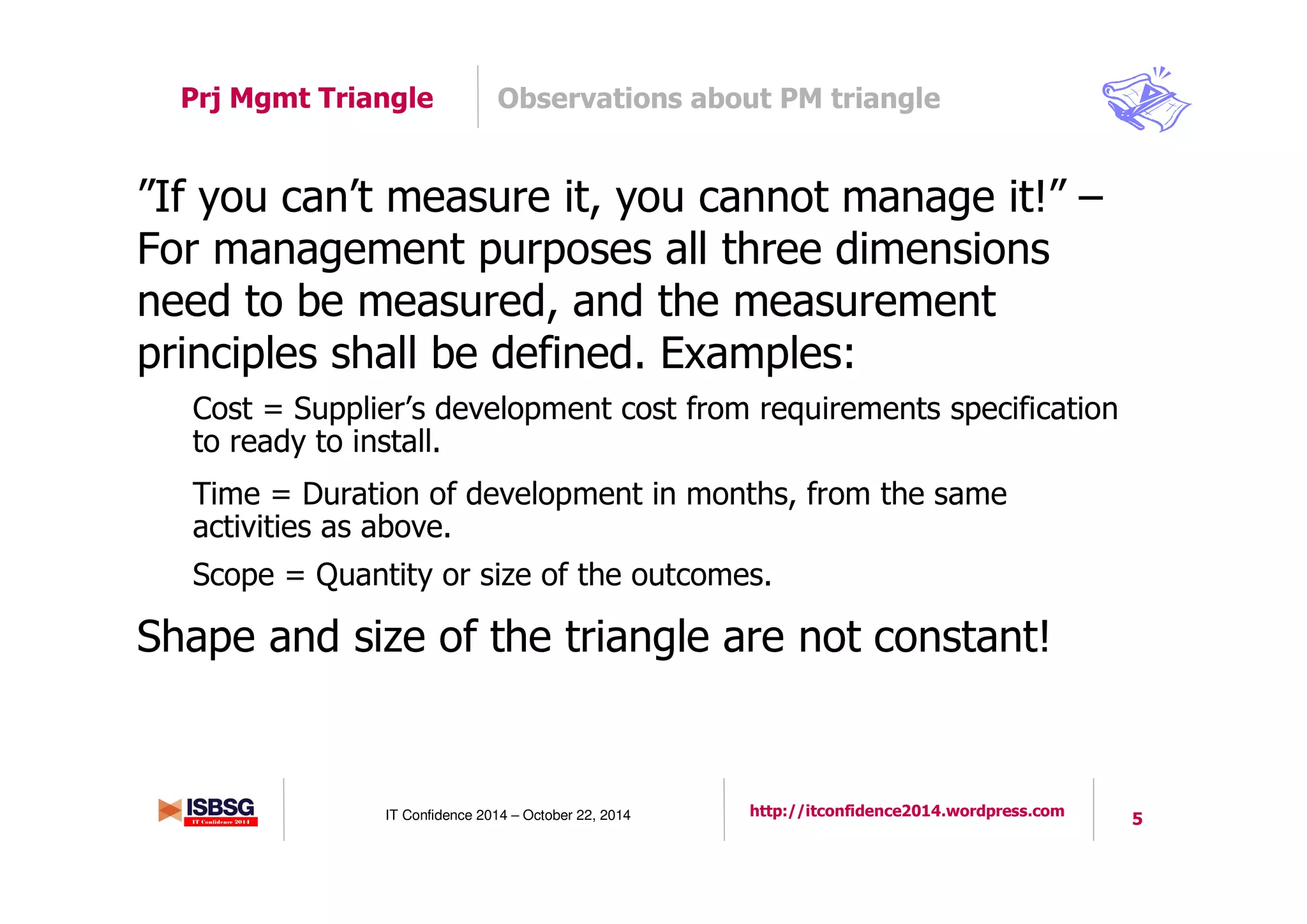 5IT Confidence 2014 – October 22, 2014 http://itconfidence2014.wordpress.com
Observations about PM trianglePrj Mgmt Triangle
”If you can’t measure it, you cannot manage it!” –
For management purposes all three dimensions
need to be measured, and the measurement
principles shall be defined. Examples:
Cost = Supplier’s development cost from requirements specification
to ready to install.
Time = Duration of development in months, from the same
activities as above.
Scope = Quantity or size of the outcomes.
Shape and size of the triangle are not constant!
 