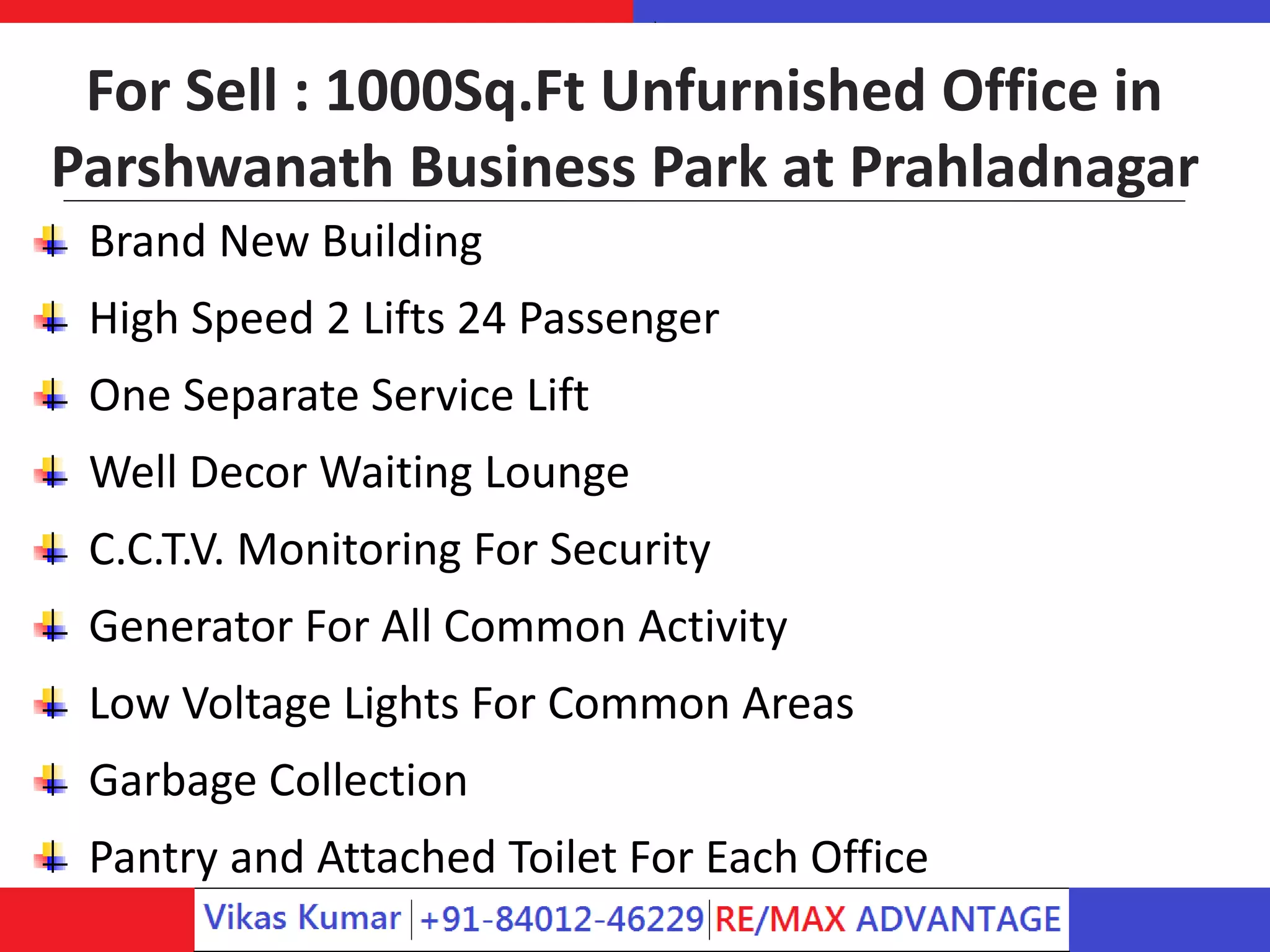 For Sell : 1000Sq.Ft Unfurnished Office in
Parshwanath Business Park at Prahladnagar
Brand New Building
High Speed 2 Lifts 24 Passenger
One Separate Service Lift
Well Decor Waiting Lounge
C.C.T.V. Monitoring For Security
Generator For All Common Activity
Low Voltage Lights For Common Areas
Garbage Collection
Pantry and Attached Toilet For Each Office