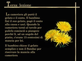 erza lezione

La cameriera gli portò il
gelato e il conto. Il bambino
finì il suo gelato, pagò il conto
alla cassa e uscì. Quando la
cameriera tornò al tavolo per
pulirlo cominciò a piangere
perché lì, ad un angolo del
piatto, c'erano 15 centesimi di
mancia per lei.
Il bambino chiese il gelato
semplice e non il Sundae per
riservare la mancia alla
cameriera
 
