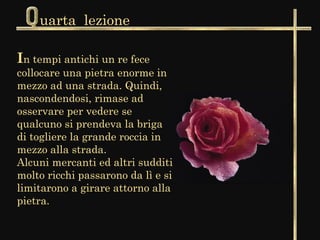 uarta lezione

In tempi antichi un re fece
collocare una pietra enorme in
mezzo ad una strada. Quindi,
nascondendosi, rimase ad
osservare per vedere se
qualcuno si prendeva la briga
di togliere la grande roccia in
mezzo alla strada.
Alcuni mercanti ed altri sudditi
molto ricchi passarono da lì e si
limitarono a girare attorno alla
pietra.
 