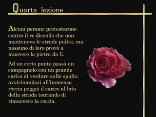 uarta lezione

Alcuni persino protestarono
contro il re dicendo che non
manteneva le strade pulite, ma
nessuno di loro provò a
muovere la pietra da lì.
Ad un certo punto passò un
campagnolo con un grande
carico di verdure sulle spalle;
avvicinandosi all’immensa
roccia poggiò il carico al lato
della strada tentando di
rimuovere la roccia.
 