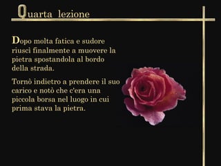 uarta lezione

Dopo molta fatica e sudore
riuscì finalmente a muovere la
pietra spostandola al bordo
della strada.
Tornò indietro a prendere il suo
carico e notò che c'era una
piccola borsa nel luogo in cui
prima stava la pietra.
 