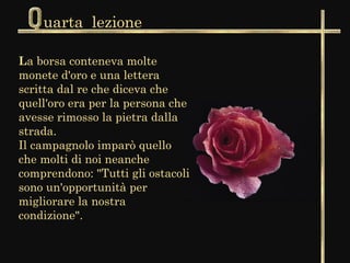 uarta lezione

La borsa conteneva molte
monete d'oro e una lettera
scritta dal re che diceva che
quell'oro era per la persona che
avesse rimosso la pietra dalla
strada.
Il campagnolo imparò quello
che molti di noi neanche
comprendono: "Tutti gli ostacoli
sono un'opportunità per
migliorare la nostra
condizione".
 