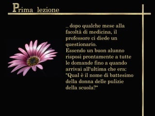 rima lezione

               ... dopo
                      qualche mese alla
               facoltà di medicina, il
               professore ci diede un
               questionario.
               Essendo un buon alunno
               risposi prontamente a tutte
               le domande fino a quando
               arrivai all'ultima che era:
               "Qual è il nome di battesimo
               della donna delle pulizie
               della scuola?"
 