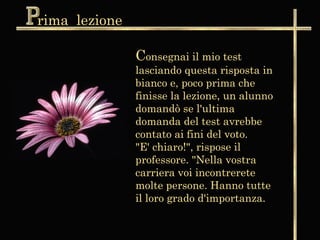 rima lezione

               Consegnai il mio test
               lasciando questa risposta in
               bianco e, poco prima che
               finisse la lezione, un alunno
               domandò se l'ultima
               domanda del test avrebbe
               contato ai fini del voto.
               "E' chiaro!", rispose il
               professore. "Nella vostra
               carriera voi incontrerete
               molte persone. Hanno tutte
               il loro grado d'importanza.
 