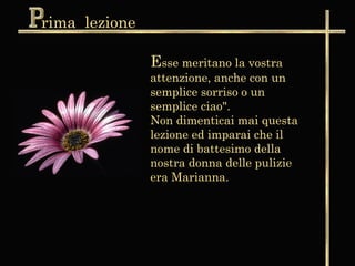 rima lezione

               Esse meritano la vostra
               attenzione, anche con un
               semplice sorriso o un
               semplice ciao".
               Non dimenticai mai questa
               lezione ed imparai che il
               nome di battesimo della
               nostra donna delle pulizie
               era Marianna.
 