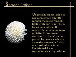 econda lezione

             Un giovane bianco, come se
             non conoscesse i conflitti
             razziali che laceravano gli
             Stati Uniti negli anni '60, si
             fermò per aiutarla. Il
             ragazzo la portò in un luogo
             protetto, le procurò un
             meccanico e chiamò un taxi
             per lei. La donna sembrava
             avere davvero molta fretta,
             ma riuscì ad annotarsi
             l'indirizzo del suo
             soccorritore e a ringraziarlo.
 