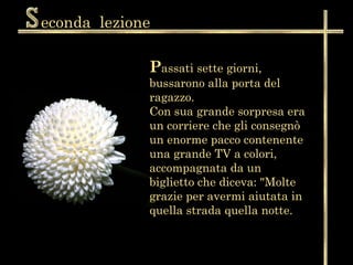 econda lezione

             Passati sette giorni,
             bussarono alla porta del
             ragazzo.
             Con sua grande sorpresa era
             un corriere che gli consegnò
             un enorme pacco contenente
             una grande TV a colori,
             accompagnata da un
             biglietto che diceva: "Molte
             grazie per avermi aiutata in
             quella strada quella notte.
 