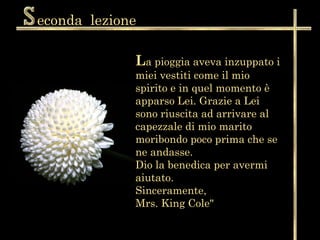 econda lezione

             La pioggia aveva inzuppato i
             miei vestiti come il mio
             spirito e in quel momento è
             apparso Lei. Grazie a Lei
             sono riuscita ad arrivare al
             capezzale di mio marito
             moribondo poco prima che se
             ne andasse.
             Dio la benedica per avermi
             aiutato.
             Sinceramente,
             Mrs. King Cole"
 