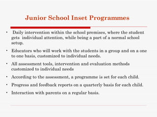 Junior School Inset Programmes

•    Daily intervention within the school premises, where the student
    gets individual attention, while being a part of a normal school
    setup.
• Educators who will work with the students in a group and on a one
  to one basis, customized to individual needs.
• All assessment tools, intervention and evaluation methods
  customized to individual needs
• According to the assessment, a programme is set for each child.
• Progress and feedback reports on a quarterly basis for each child.
• Interaction with parents on a regular basis.
 