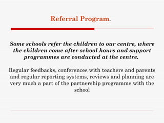 Referral Program.


Some schools refer the children to our centre, where
 the children come after school hours and support
     programmes are conducted at the centre.

Regular feedbacks, conferences with teachers and parents
and regular reporting systems, reviews and planning are
very much a part of the partnership programme with the
                         school
 